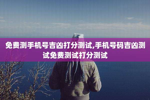 免费测手机号吉凶打分测试,手机号码吉凶测试免费测试打分测试