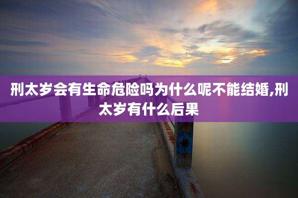 刑太岁会有生命危险吗为什么呢不能结婚,刑太岁有什么后果