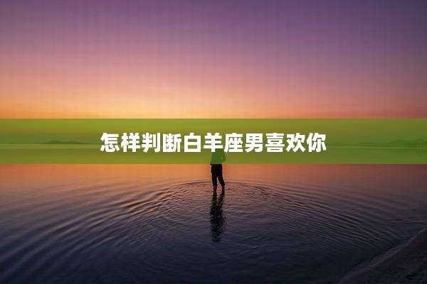 怎样判断白羊座男喜欢你