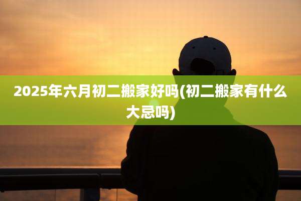 2025年六月初二搬家好吗(初二搬家有什么大忌吗)