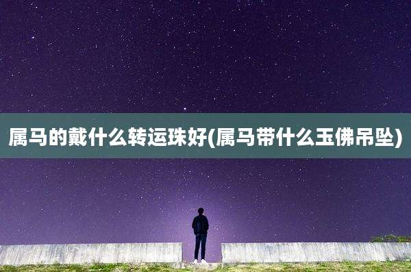 属马的戴什么转运珠好(属马带什么玉佛吊坠)