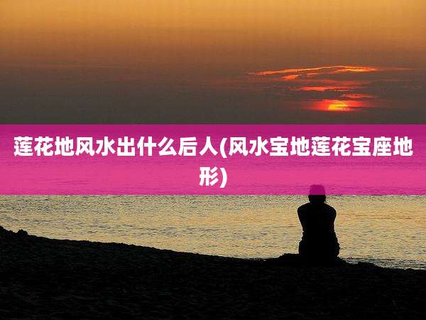 莲花地风水出什么后人(风水宝地莲花宝座地形)