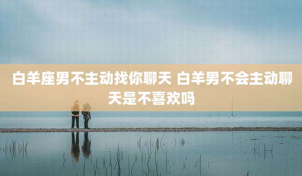 白羊座男不主动找你聊天 白羊男不会主动聊天是不喜欢吗