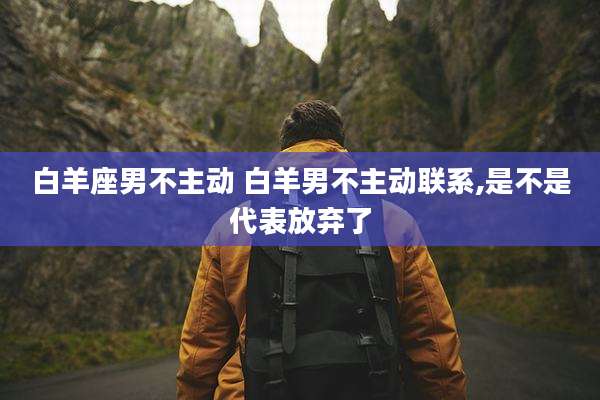白羊座男不主动 白羊男不主动联系,是不是代表放弃了