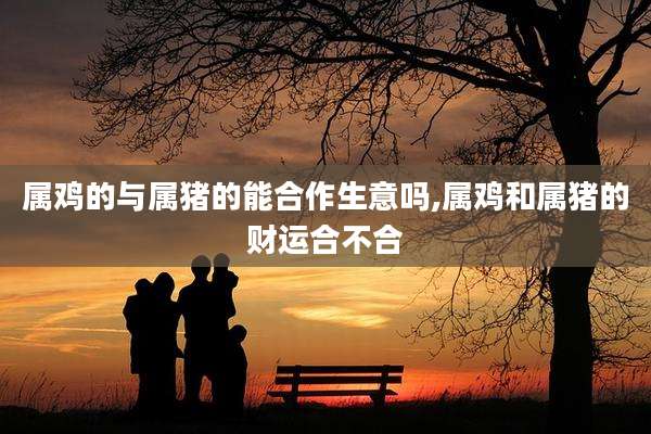 属鸡的与属猪的能合作生意吗,属鸡和属猪的财运合不合