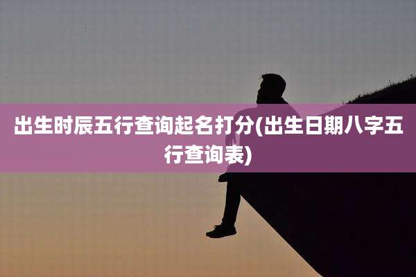 出生时辰五行查询起名打分(出生日期八字五行查询表)