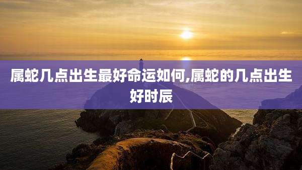 属蛇几点出生最好命运如何,属蛇的几点出生好时辰