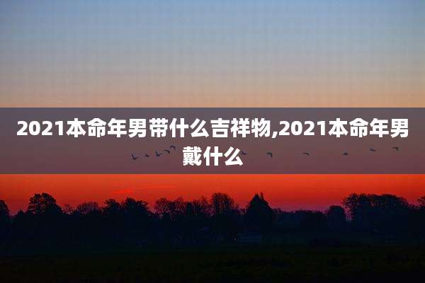 2021本命年男带什么吉祥物,2021本命年男戴什么