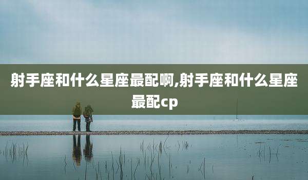 射手座和什么星座最配啊,射手座和什么星座最配cp