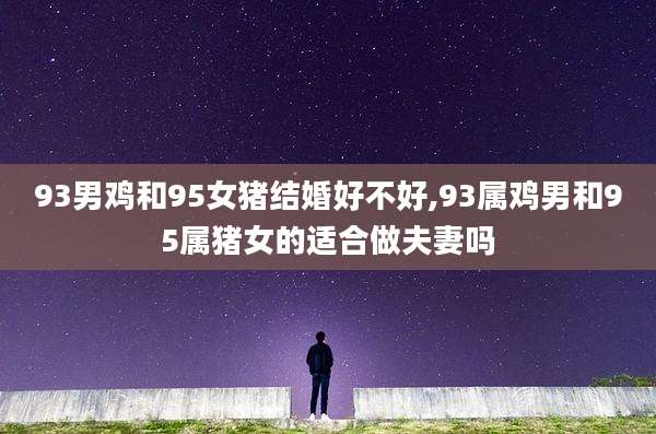 93男鸡和95女猪结婚好不好,93属鸡男和95属猪女的适合做夫妻吗