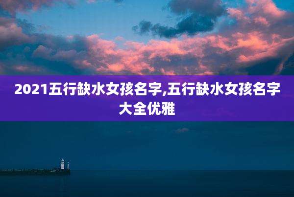 2021五行缺水女孩名字,五行缺水女孩名字大全优雅