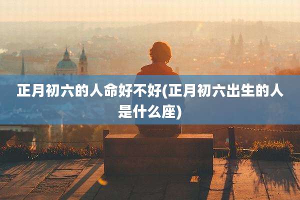 正月初六的人命好不好(正月初六出生的人是什么座)
