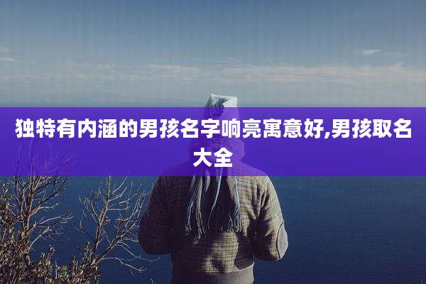 独特有内涵的男孩名字响亮寓意好,男孩取名大全