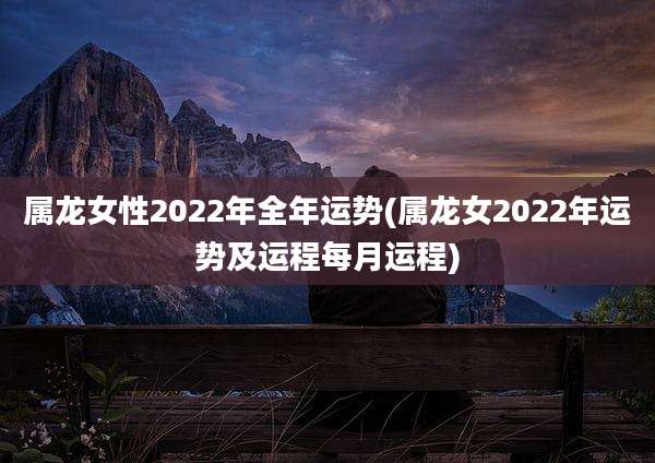 属龙女性2022年全年运势(属龙女2022年运势及运程每月运程)