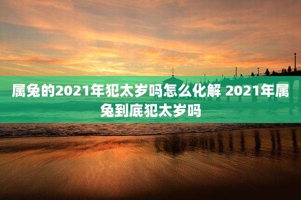 属兔的2021年犯太岁吗怎么化解 2021年属兔到底犯太岁吗