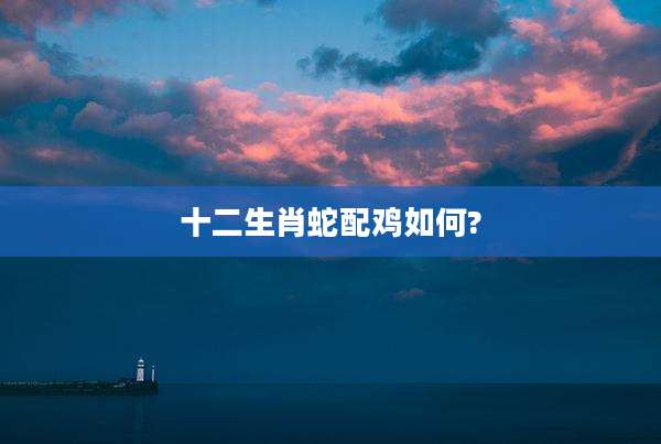 十二生肖蛇配鸡如何?