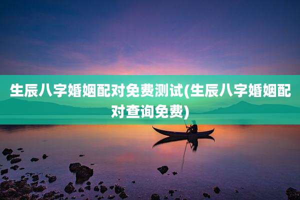 生辰八字婚姻配对免费测试(生辰八字婚姻配对查询免费)