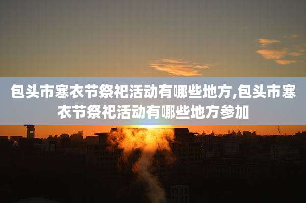包头市寒衣节祭祀活动有哪些地方,包头市寒衣节祭祀活动有哪些地方参加