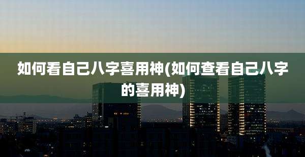 如何看自己八字喜用神(如何查看自己八字的喜用神)