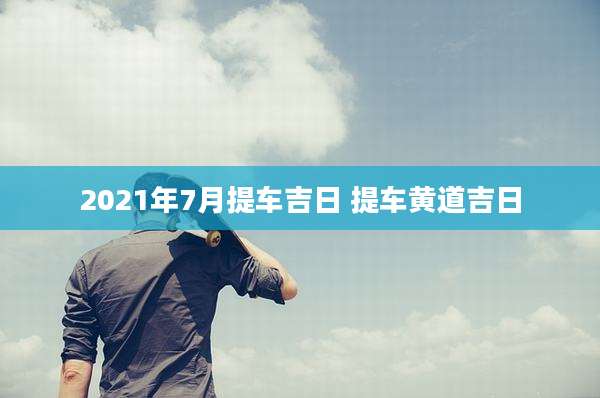2021年7月提车吉日 提车黄道吉日