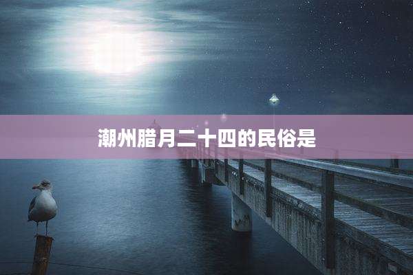 潮州腊月二十四的民俗是