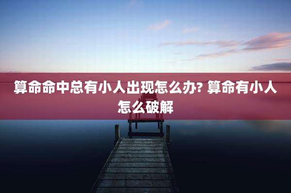 算命命中总有小人出现怎么办? 算命有小人怎么破解