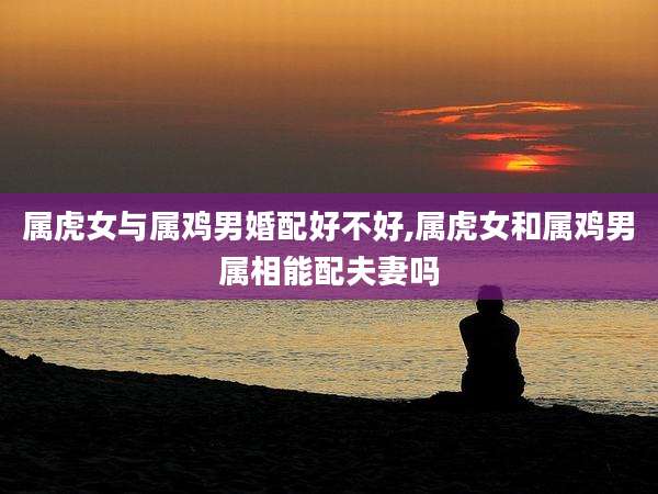 属虎女与属鸡男婚配好不好,属虎女和属鸡男属相能配夫妻吗