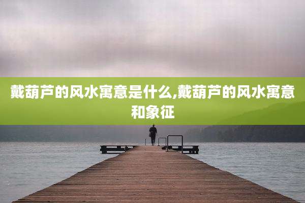 戴葫芦的风水寓意是什么,戴葫芦的风水寓意和象征