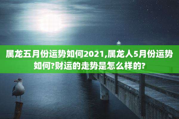 属龙五月份运势如何2021,属龙人5月份运势如何?财运的走势是怎么样的?