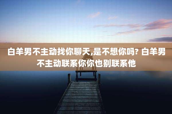白羊男不主动找你聊天,是不想你吗? 白羊男不主动联系你你也别联系他