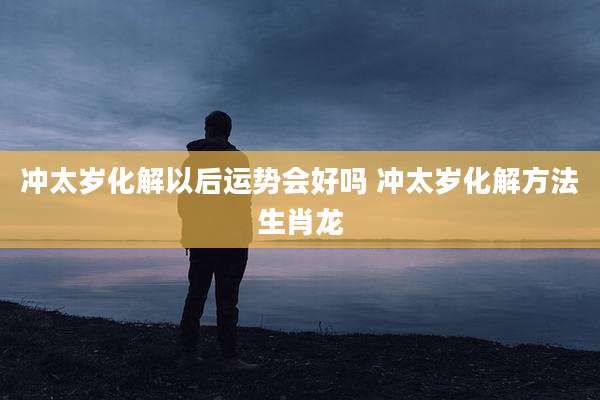 冲太岁化解以后运势会好吗 冲太岁化解方法生肖龙