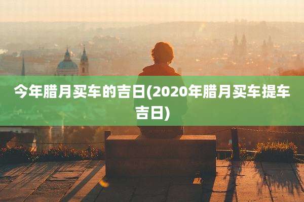 今年腊月买车的吉日(2020年腊月买车提车吉日)