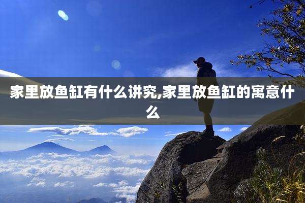 家里放鱼缸有什么讲究,家里放鱼缸的寓意什么