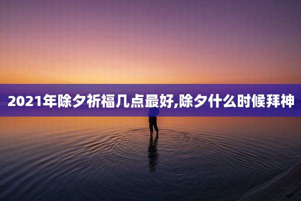 2021年除夕祈福几点最好,除夕什么时候拜神