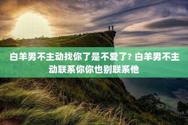 白羊男不主动找你了是不爱了? 白羊男不主动联系你你也别联系他