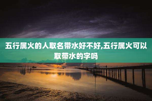 五行属火的人取名带水好不好,五行属火可以取带水的字吗