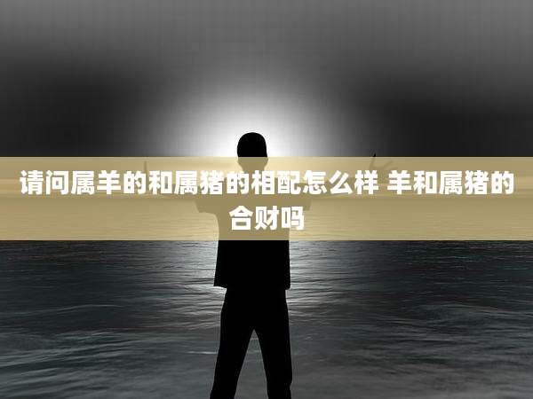 请问属羊的和属猪的相配怎么样 羊和属猪的合财吗
