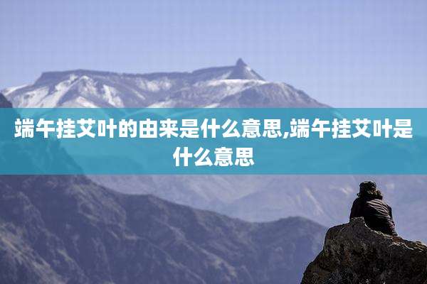 端午挂艾叶的由来是什么意思,端午挂艾叶是什么意思