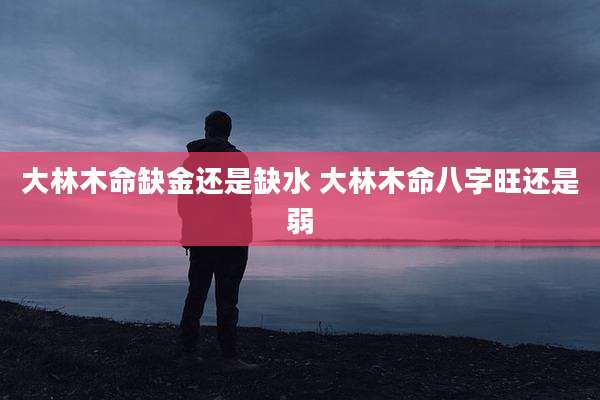 大林木命缺金还是缺水 大林木命八字旺还是弱