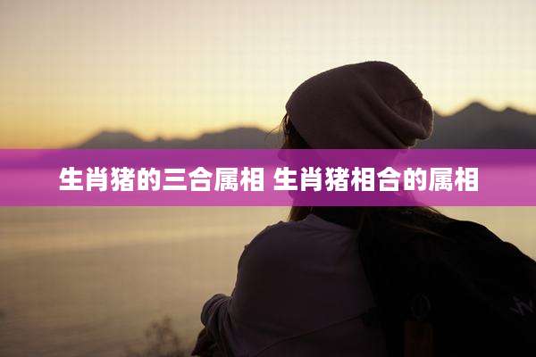 生肖猪的三合属相 生肖猪相合的属相