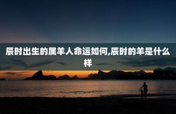 辰时出生的属羊人命运如何,辰时的羊是什么样