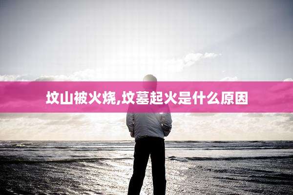坟山被火烧,坟墓起火是什么原因