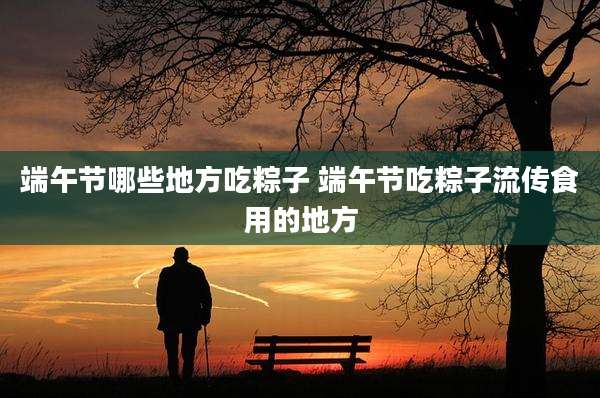 端午节哪些地方吃粽子 端午节吃粽子流传食用的地方
