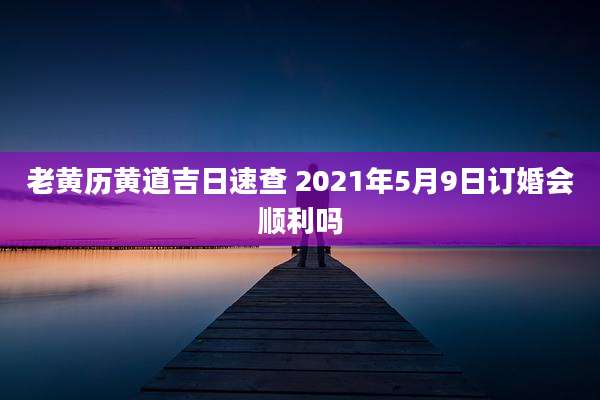 老黄历黄道吉日速查 2021年5月9日订婚会顺利吗