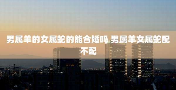 男属羊的女属蛇的能合婚吗 男属羊女属蛇配不配
