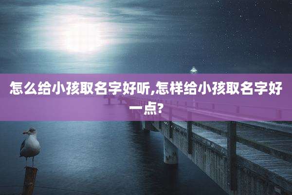 怎么给小孩取名字好听,怎样给小孩取名字好一点?