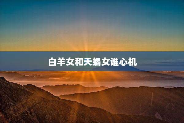 白羊女和天蝎女谁心机