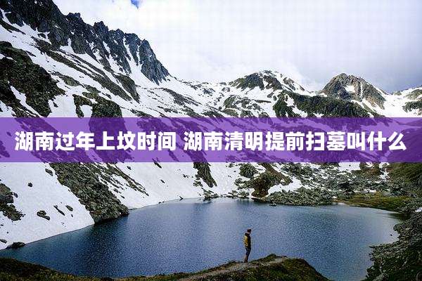 湖南过年上坟时间 湖南清明提前扫墓叫什么