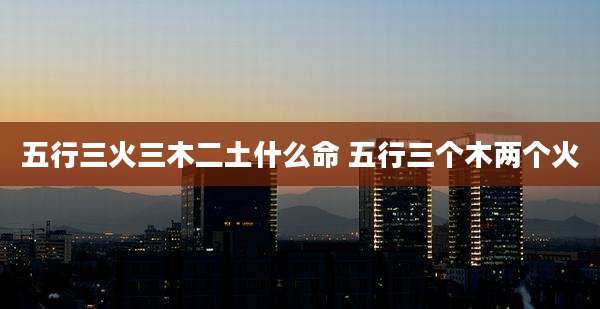 五行三火三木二土什么命 五行三个木两个火