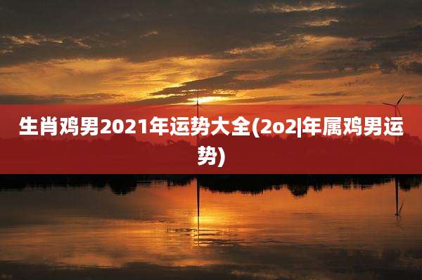 生肖鸡男2021年运势大全(2o2|年属鸡男运势)